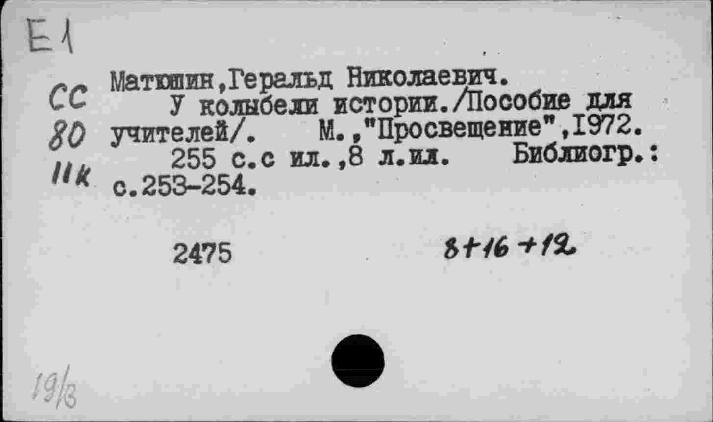 ﻿сс
go
UK
Матюшин»Геральд Николаевич.
У колыбели истории./Пособие для учителей/. М.»"Просвещение",1972.
255 с.с ил.,8 л.ил. Библиогр.: с.253-254.
2475
5/76 */2,